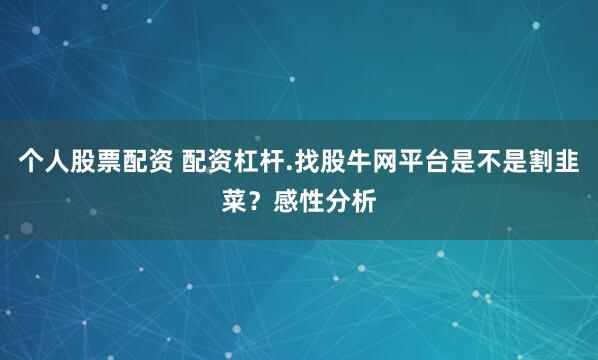 个人股票配资 配资杠杆.找股牛网平台是不是割韭菜？感性分析