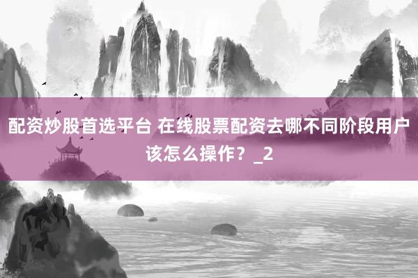 配资炒股首选平台 在线股票配资去哪不同阶段用户该怎么操作？_2