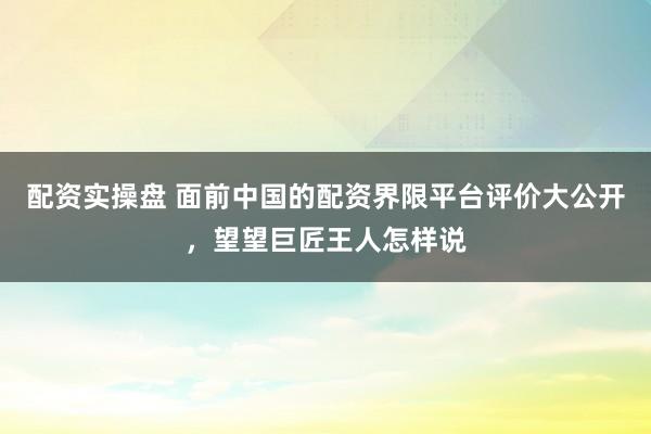 配资实操盘 面前中国的配资界限平台评价大公开，望望巨匠王人怎样说