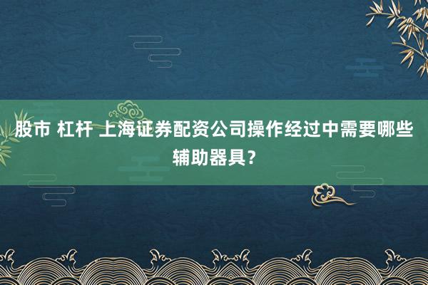 股市 杠杆 上海证券配资公司操作经过中需要哪些辅助器具？