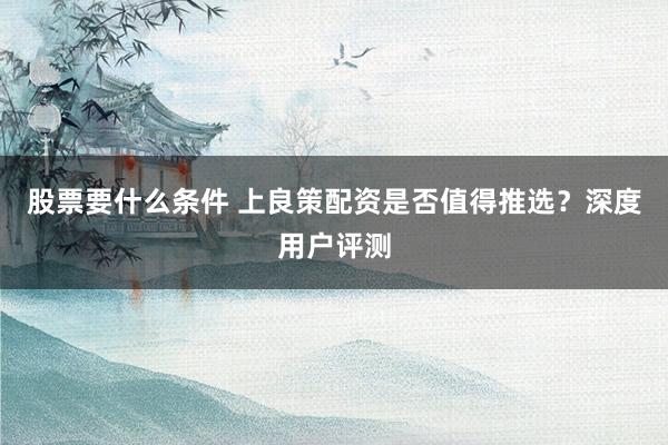 股票要什么条件 上良策配资是否值得推选？深度用户评测
