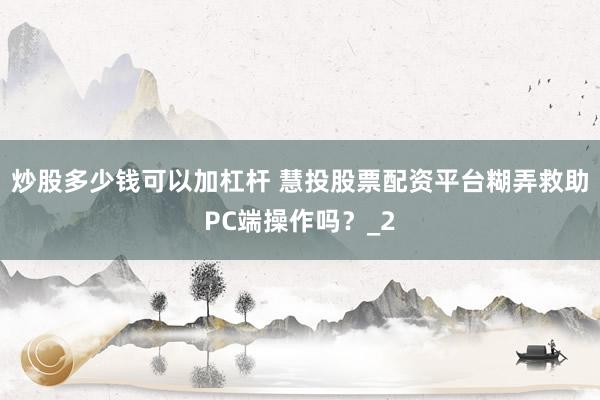 炒股多少钱可以加杠杆 慧投股票配资平台糊弄救助PC端操作吗？_2