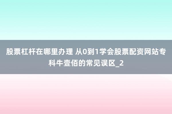 股票杠杆在哪里办理 从0到1学会股票配资网站专科牛壹佰的常见误区_2