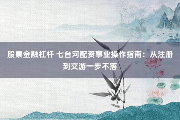 股票金融杠杆 七台河配资事业操作指南：从注册到交游一步不落