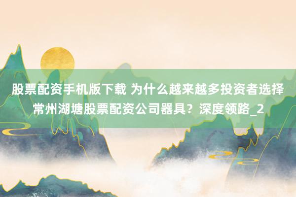股票配资手机版下载 为什么越来越多投资者选择常州湖塘股票配资公司器具？深度领路_2