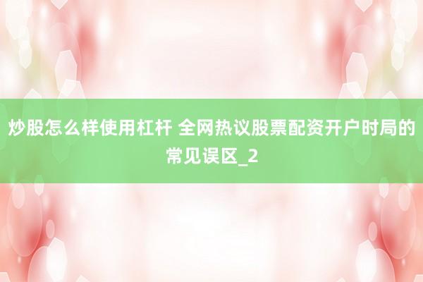 炒股怎么样使用杠杆 全网热议股票配资开户时局的常见误区_2