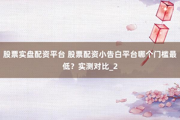 股票实盘配资平台 股票配资小告白平台哪个门槛最低？实测对比_2