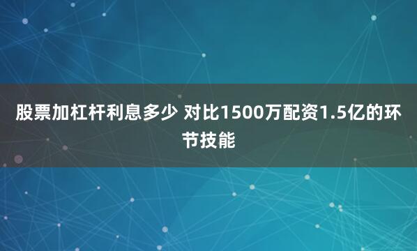 股票加杠杆利息多少 对比1500万配资1.5亿的环节技能