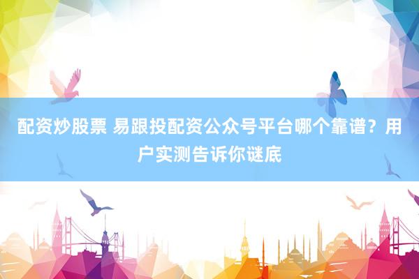 配资炒股票 易跟投配资公众号平台哪个靠谱？用户实测告诉你谜底