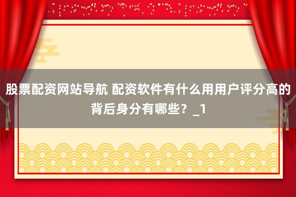 股票配资网站导航 配资软件有什么用用户评分高的背后身分有哪些？_1
