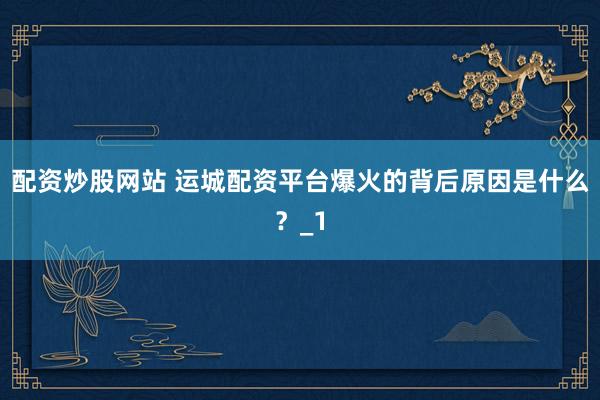配资炒股网站 运城配资平台爆火的背后原因是什么？_1