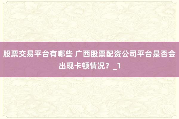 股票交易平台有哪些 广西股票配资公司平台是否会出现卡顿情况？_1