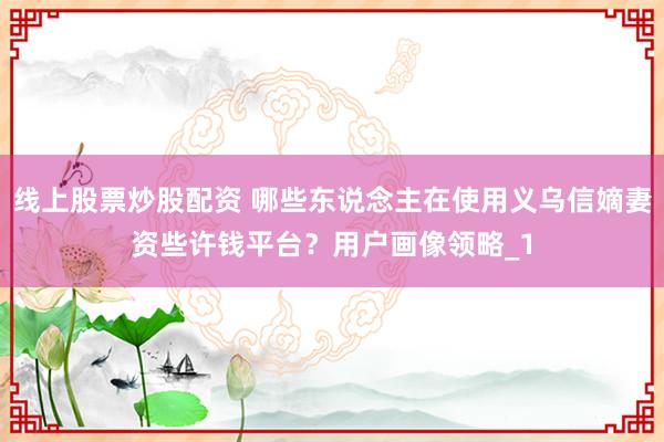 线上股票炒股配资 哪些东说念主在使用义乌信嫡妻资些许钱平台？用户画像领略_1