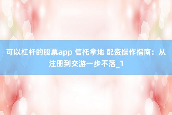可以杠杆的股票app 信托拿地 配资操作指南：从注册到交游一步不落_1