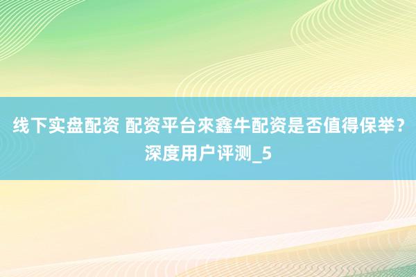 线下实盘配资 配资平台來鑫牛配资是否值得保举？深度用户评测_5