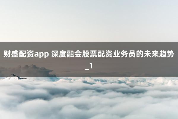 财盛配资app 深度融会股票配资业务员的未来趋势_1