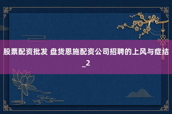 股票配资批发 盘货恩施配资公司招聘的上风与症结_2