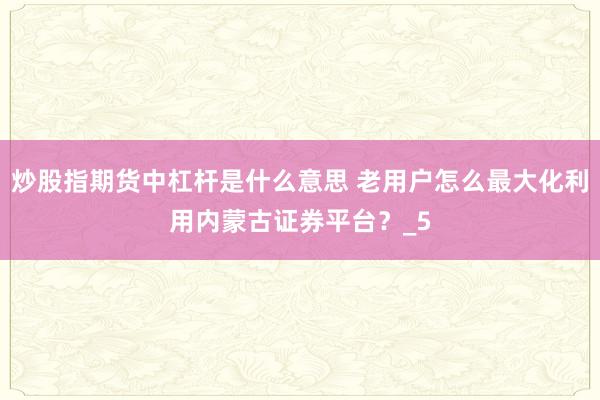 炒股指期货中杠杆是什么意思 老用户怎么最大化利用内蒙古证券平台？_5