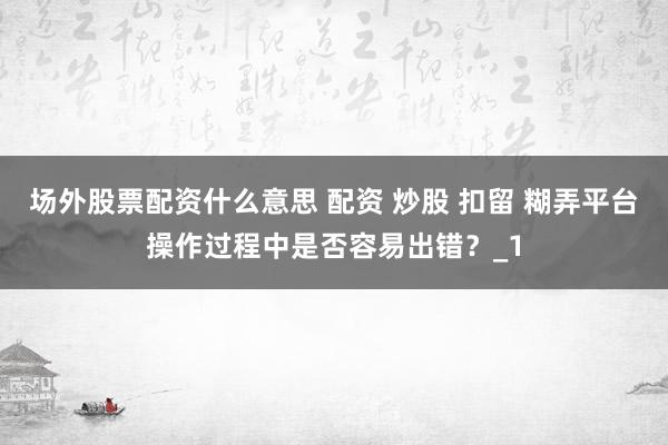 场外股票配资什么意思 配资 炒股 扣留 糊弄平台操作过程中是否容易出错？_1