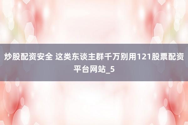 炒股配资安全 这类东谈主群千万别用121股票配资平台网站_5