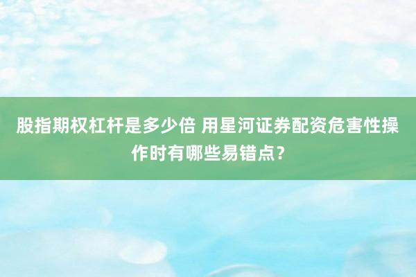 股指期权杠杆是多少倍 用星河证券配资危害性操作时有哪些易错点？