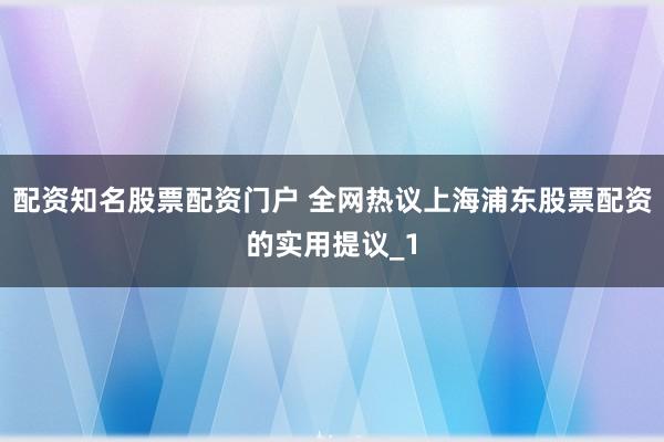 配资知名股票配资门户 全网热议上海浦东股票配资的实用提议_1