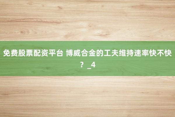 免费股票配资平台 博威合金的工夫维持速率快不快？_4