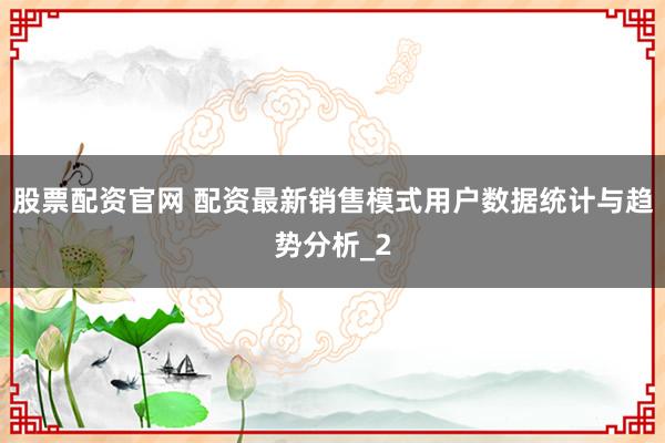 股票配资官网 配资最新销售模式用户数据统计与趋势分析_2