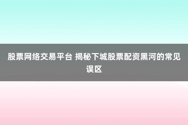 股票网络交易平台 揭秘下城股票配资黑河的常见误区