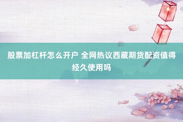 股票加杠杆怎么开户 全网热议西藏期货配资值得经久使用吗
