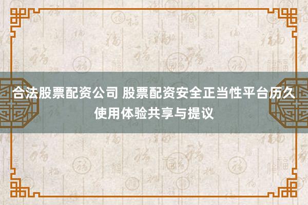 合法股票配资公司 股票配资安全正当性平台历久使用体验共享与提议