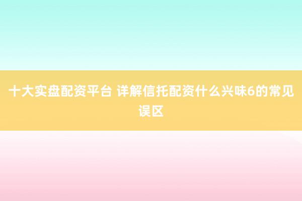 十大实盘配资平台 详解信托配资什么兴味6的常见误区