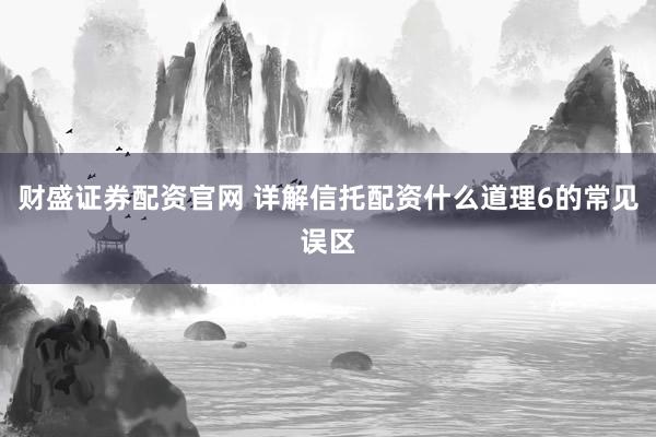 财盛证券配资官网 详解信托配资什么道理6的常见误区
