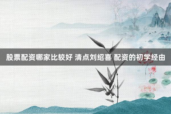 股票配资哪家比较好 清点刘绍喜 配资的初学经由