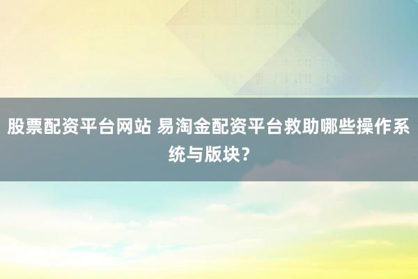 股票配资平台网站 易淘金配资平台救助哪些操作系统与版块？