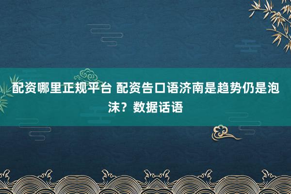 配资哪里正规平台 配资告口语济南是趋势仍是泡沫？数据话语