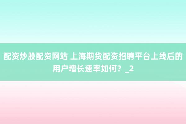 配资炒股配资网站 上海期货配资招聘平台上线后的用户增长速率如何？_2
