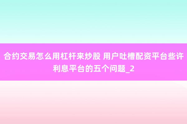 合约交易怎么用杠杆来炒股 用户吐槽配资平台些许利息平台的五个问题_2