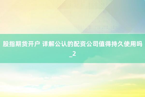 股指期货开户 详解公认的配资公司值得持久使用吗_2