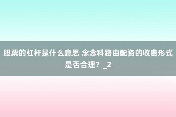 股票的杠杆是什么意思 念念科路由配资的收费形式是否合理？_2