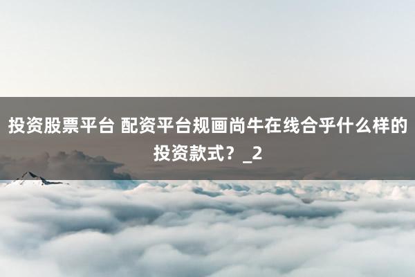 投资股票平台 配资平台规画尚牛在线合乎什么样的投资款式？_2