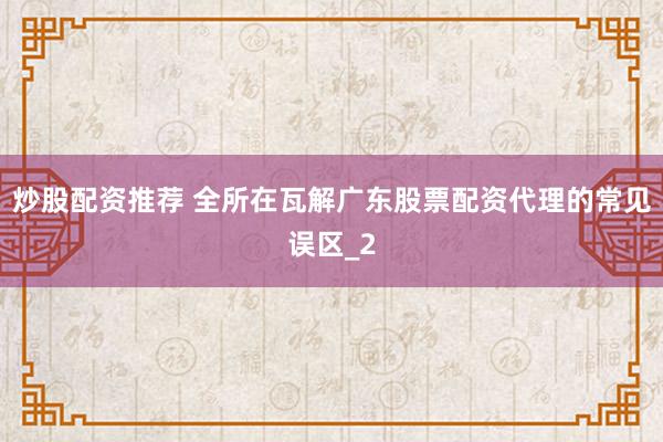 炒股配资推荐 全所在瓦解广东股票配资代理的常见误区_2