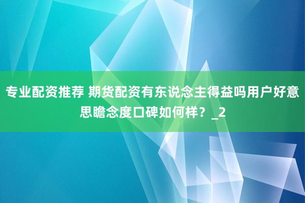 专业配资推荐 期货配资有东说念主得益吗用户好意思瞻念度口碑如何样？_2