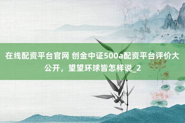在线配资平台官网 创金中证500a配资平台评价大公开，望望环球皆怎样说_2