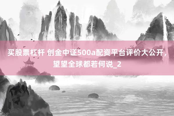 买股票杠杆 创金中证500a配资平台评价大公开，望望全球都若何说_2