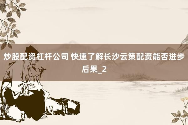 炒股配资杠杆公司 快速了解长沙云策配资能否进步后果_2