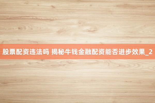 股票配资违法吗 揭秘牛钱金融配资能否进步效果_2