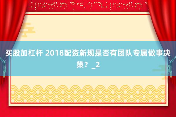 买股加杠杆 2018配资新规是否有团队专属做事决策？_2