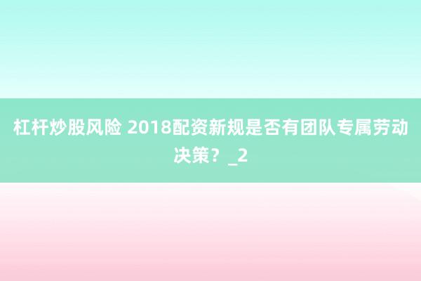 杠杆炒股风险 2018配资新规是否有团队专属劳动决策？_2