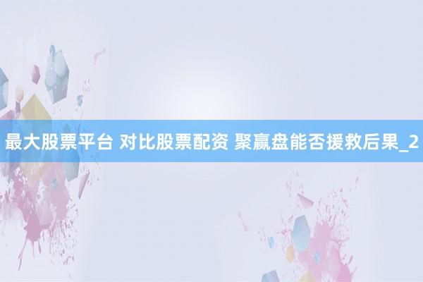 最大股票平台 对比股票配资 聚赢盘能否援救后果_2